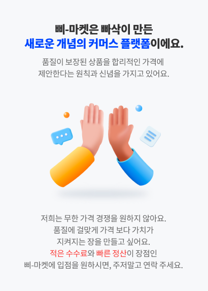 삐-마켓은 빠삭이 만든 새로운 개념의 커머스 플랫폼이에요. 품질이 보장된 상품을 합리적인 가격에 제안한다는 원칙과 신념을 가지고 있어요. 저희는 무한 가격 경쟁을 원하지 않아요.품질에 걸맞게 가격 보다 가치가 지켜지는 장을 만들고 싶어요. 적은 수수료와 빠른 정산이 장점인 삐-마켓에 입점을 원하시면, 주저말고 연락 주세요.